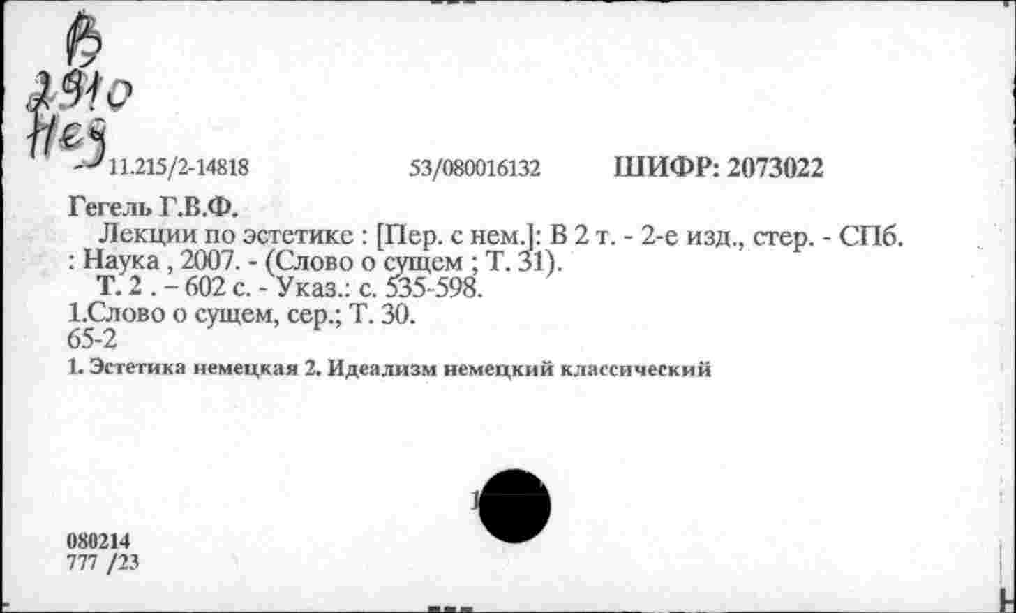 ﻿№
-^11.215/2-14818	53/080016132 ШИФР: 2073022
Гегель Г.В.Ф.
Лекции по эстетике : [Пер. с нем.1: В 2 т. - 2-е изд., стер. - СПб.
: Наука, 2007. - (Слово о сущем ; Т. 31).
Т. 2 . - 602 с. - Указ.: с. 535-598.
1.Слово о сущем, сер.; Т. 30.
65-2
1. Эстетика немецкая 2. Идеализм немецкий классический
080214
777 /23